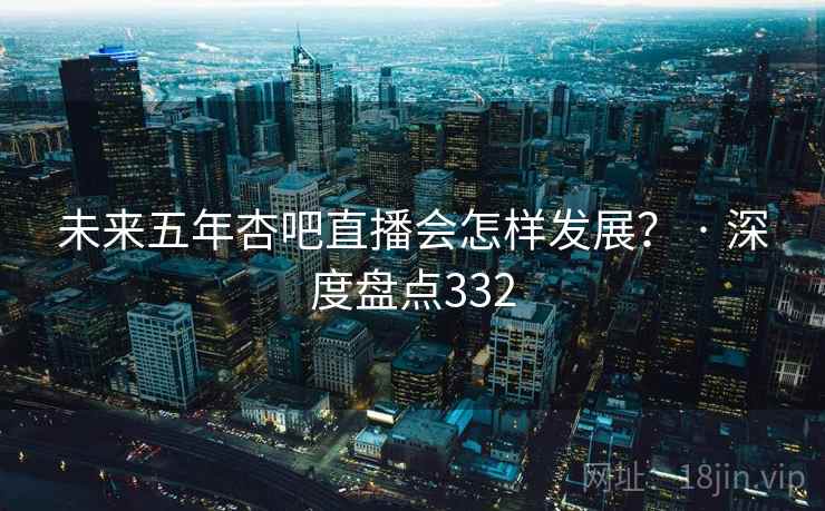 未来五年杏吧直播会怎样发展? · 深度盘点332